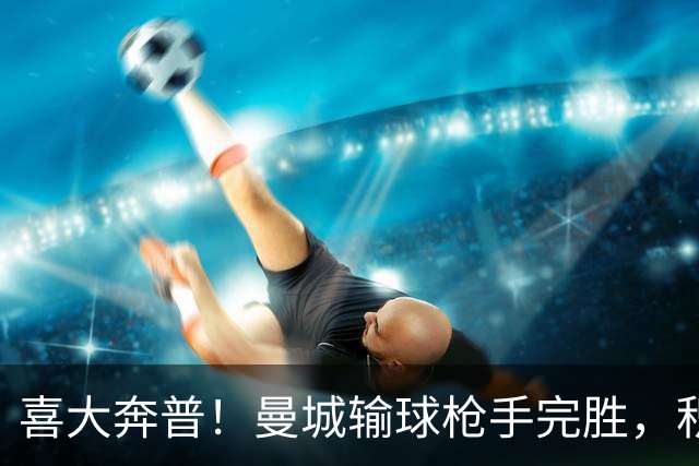 喜大奔普！曼城输球枪手完胜，积分追平，英超终于松了口气