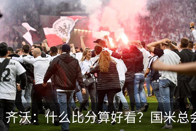 齐沃：什么比分算好看？国米总会被吹毛求疵，进六个都是义务